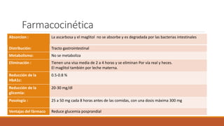 Farmacocinética
Absorcion : La ascarbosa y el maglitol no se absorbe y es degradada por las bacterias intestinales
Distribución: Tracto gastrointestinal
Metabolismo: No se metaboliza
Eliminación : Tienen una visa media de 2 a 4 horas y se eliminan Por vía real y heces.
El maglitol también por leche materna.
Reducción de la
HbA1c:
0.5-0.8 %
Reducción de la
glicemia:
20-30 mg/dl
Posología : 25 a 50 mg cada 8 horas antes de las comidas, con una dosis máxima 300 mg
Ventajas del fármaco Reduce glucemia posprandial
 
