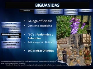 • Galega officinalis
                                        • Contiene guanidina

                                        • “60´s : Fenformina y
          Tiazolidinedionas
                                          Buformina
   INHIBIDORES DE LA ALFA               • Retirado por Ac. láctica
        GLUCOSIDASA



                                        • 1993: METFORMINA


Uso de metformina en diabetes tipo 2,Dr.Rafael M.Violante Ortíz, Instituto Mexicano del Seguro
Social; metformina y sindrome metabolico.
          Goodman & Gilman. Las bases farmacológicas de la terapéutica; Keith L. Parker; John S. Lazo; Laurence L. Brunton, 11 Ed. ED, Mc Graw Hill.
 