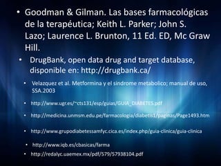 • Goodman & Gilman. Las bases farmacológicas
  de la terapéutica; Keith L. Parker; John S.
  Lazo; Laurence L. Brunton, 11 Ed. ED, Mc Graw
  Hill.
• DrugBank, open data drug and target database,
  disponible en: http://drugbank.ca/
 • Velazquez et al. Metformina y el sindrome metabolico; manual de uso,
   SSA.2003

 • http://www.ugr.es/~cts131/esp/guias/GUIA_DIABETES.pdf

 • http://medicina.unmsm.edu.pe/farmacologia/diabetis1/paginas/Page1493.htm

 • http://www.grupodiabetessamfyc.cica.es/index.php/guia-clinica/guia-clinica

  • http://www.iqb.es/cbasicas/farma
 • http://redalyc.uaemex.mx/pdf/579/57938104.pdf
 
