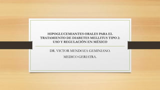 HIPOGLUCEMIANTES ORALES PARA EL
TRATAMIENTO DE DIABETES MELLITUS TIPO 2:
USO Y REGULACIÓN EN MÉXICO
DR. VICTOR MENDOZA GEMINIANO.
MEDICO GERIATRA.
 