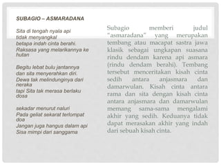 Subagio memberi judul
asmaradana yang merupakan
tembang atau macapat sastra jawa
klasik sebagai ungkapan suasana
rindu dendam karena api asmara
(rindu dendam berahi). Tembang
tersebut menceritakan kisah cinta
sedih antara anjasmara dan
damarwulan. Kisah cinta antara
rama dan sita dengan kisah cinta
antara anjasmara dan damarwulan
memang sama-sama mengalami
akhir yang sedih. Keduanya tidak
dapat merasakan akhir yang indah
dari sebuah kisah cinta.
SUBAGIO C ASMARADANA
Sita di tengah nyala api
tidak menyangkal
betapa indah cinta berahi.
Raksasa yang melarikannya ke
hutan
Begitu lebat bulu jantannya
dan sita menyerahkan diri.
Dewa tak melindunginya dari
neraka
tapi Sita tak merasa berlaku
dosa
sekadar menurut naluri
Pada geliat sekarat terlompat
doa
Jangan juga hangus dalam api
Sisa mimpi dari sanggama
 