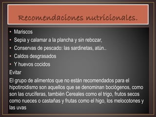 • Mariscos
• Sepia y calamar a la plancha y sin rebozar,
• Conservas de pescado: las sardinetas, atún..
• Caldos desgrasados
• Y huevos cocidos
Evitar
El grupo de alimentos que no están recomendados para el
hipotiroidismo son aquellos que se denominan bociógenos, como
son las crucíferas, también Cereales como el trigo, frutos secos
como nueces o castañas y frutas como el higo, los melocotones y
las uvas
 