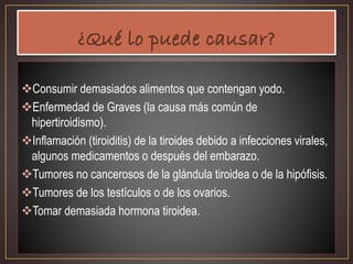 Consumir demasiados alimentos que contengan yodo.
Enfermedad de Graves (la causa más común de
hipertiroidismo).
Inflamación (tiroiditis) de la tiroides debido a infecciones virales,
algunos medicamentos o después del embarazo.
Tumores no cancerosos de la glándula tiroidea o de la hipófisis.
Tumores de los testículos o de los ovarios.
Tomar demasiada hormona tiroidea.
 