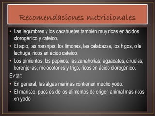 • Las legumbres y los cacahuetes también muy ricas en ácidos
clorogénico y cafeico.
• El apio, las naranjas, los limones, las calabazas, los higos, o la
lechuga, ricos en ácido cafeico.
• Los pimientos, los pepinos, las zanahorias, aguacates, ciruelas,
berenjenas, melocotones y trigo, ricos en ácido clorogénico.
Evitar:
• En general, las algas marinas contienen mucho yodo.
• El marisco, pues es de los alimentos de origen animal mas ricos
en yodo.
 