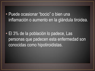 • Puede ocasionar “bocio” o bien una
inflamación o aumento en la glándula tiroidea.
• El 3% de la población lo padece, Las
personas que padecen esta enfermedad son
conocidas como hipotiroidistas.
 