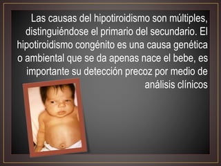 Las causas del hipotiroidismo son múltiples,
distinguiéndose el primario del secundario. El
hipotiroidismo congénito es una causa genética
o ambiental que se da apenas nace el bebe, es
importante su detección precoz por medio de
análisis clínicos
 