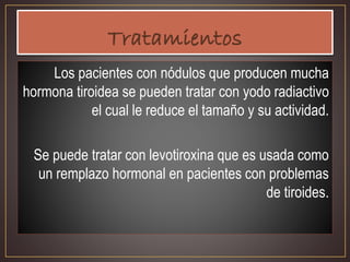 Los pacientes con nódulos que producen mucha
hormona tiroidea se pueden tratar con yodo radiactivo
el cual le reduce el tamaño y su actividad.
Se puede tratar con levotiroxina que es usada como
un remplazo hormonal en pacientes con problemas
de tiroides.
 