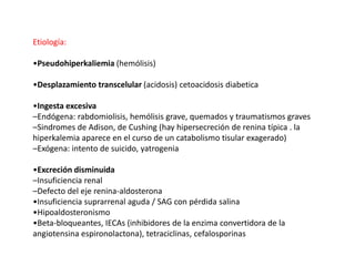 Etiología:
•Pseudohiperkaliemia (hemólisis)
•Desplazamiento transcelular (acidosis) cetoacidosis diabetica
•Ingesta excesiva
–Endógena: rabdomiolisis, hemólisis grave, quemados y traumatismos graves
–Sindromes de Adison, de Cushing (hay hipersecreción de renina típica . la
hiperkalemia aparece en el curso de un catabolismo tisular exagerado)
–Exógena: intento de suicido, yatrogenia
•Excreción disminuida
–Insuficiencia renal
–Defecto del eje renina-aldosterona
•Insuficiencia suprarrenal aguda / SAG con pérdida salina
•Hipoaldosteronismo
•Beta-bloqueantes, IECAs (inhibidores de la enzima convertidora de la
angiotensina espironolactona), tetraciclinas, cefalosporinas
 