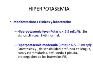 HIPERPOTASEMIA
• Manifestaciones clínicas y laboratorio:
– Hiperpotasemia leve (Potasio < 6.5 mEq/l): Sin
signos clínicos. EKG: normal.
– Hiperpotasemia moderada (Potasio 6.5 - 8 mEq/l):
Parestesias y ↓de sensibilidad profunda en lengua,
cara y extremidades. EKG: onda T picuda,
prolongación de los intervalos PR.
 