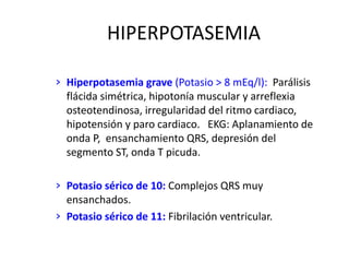 HIPERPOTASEMIA
› Hiperpotasemia grave (Potasio > 8 mEq/l): Parálisis
flácida simétrica, hipotonía muscular y arreflexia
osteotendinosa, irregularidad del ritmo cardiaco,
hipotensión y paro cardiaco. EKG: Aplanamiento de
onda P, ensanchamiento QRS, depresión del
segmento ST, onda T picuda.
› Potasio sérico de 10: Complejos QRS muy
ensanchados.
› Potasio sérico de 11: Fibrilación ventricular.
 