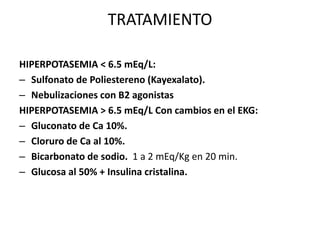 TRATAMIENTO
HIPERPOTASEMIA < 6.5 mEq/L:
– Sulfonato de Poliestereno (Kayexalato).
– Nebulizaciones con B2 agonistas
HIPERPOTASEMIA > 6.5 mEq/L Con cambios en el EKG:
– Gluconato de Ca 10%.
– Cloruro de Ca al 10%.
– Bicarbonato de sodio. 1 a 2 mEq/Kg en 20 min.
– Glucosa al 50% + Insulina cristalina.
 