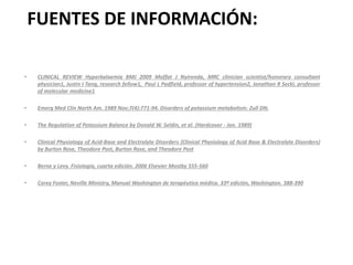 FUENTES DE INFORMACIÓN:
• CLINICAL REVIEW Hyperkalaemia BMJ 2009 Moffat J Nyirenda, MRC clinician scientist/honorary consultant
physician1, Justin I Tang, research fellow1, Paul L Padfield, professor of hypertension2, Jonathan R Seckl, professor
of molecular medicine1
• Emerg Med Clin North Am. 1989 Nov;7(4):771-94. Disorders of potassium metabolism. Zull DN.
• The Regulation of Potassium Balance by Donald W. Seldin, et al. (Hardcover - Jan. 1989)
• Clinical Physiology of Acid-Base and Electrolyte Disorders (Clinical Physiology of Acid Base & Electrolyte Disorders)
by Burton Rose, Theodore Post, Burton Rose, and Theodore Post
• Berne y Levy. Fisiología, cuarta edición. 2006 Elsevier Mostby 555-560
• Corey Foster, Neville Ministry, Manual Washington de terapéutica médica. 33ª edición, Washington. 388-390
 