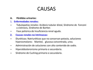 CAUSAS
A. Pérdidas urinarias:
1. Enfermedades renales:
– Tubulopatías renales: Acidosis tubular distal, Síndrome de Fanconi
y cistinosis, Síndrome de Bartter.
– Fase poliúrica de Insuficiencia renal aguda.
2. Causas renales no intrínsecas:
– Diuréticos: Natriuréticos que no conservan potasio, soluciones
hiperosmolares: Manitol, glucosa concentrada, urea.
– Administración de soluciones con alto contenido de sodio.
– Hiperaldosteronismo primario o secundario.
– Síndrome de Cushing primario o secundario.
 