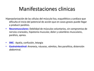 Manifestaciones clinicas
Hiperpolarización de las células del músculo liso, esquelético y cardíaco que
dificulta el inicio del potencial de acción que en casos graves puede llegar
a producir parálisis.
• Neuromusculares: Debilidad de músculos voluntarios, sin compromiso de
nervios craneales, hipotonía muscular, dolor y calambres musculares,
parálisis, apnea.
• SNC: Apatía, confusión, letargia
• Gastrointestinal: Anorexia, náuseas, vómitos, íleo paralítico, distensión
abdominal.
 