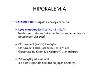 HIPOKALEMIA
• TRATAMIENTO: Dirigido a corregir la causa.
– Leve o moderada (K sérico >2 mEq/l):
Pueden ser tratados únicamente con suplementos de
potasio por vía oral.
– Cloruro de K (Katrol) 2 mEq/cc
– Cloruro de K 10%, jarabe (6.5 mEq/5 cc)
– Gluconato de K (Ion K o Kalaproff) 1.34 mEq/cc
– 2-6 mEq/Kg./día vía oral.
– 3 a 4 dosis por día diluidos en jugos o teteros.
 