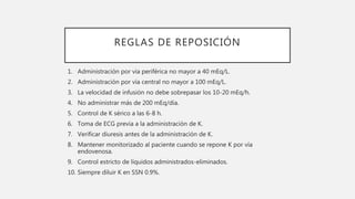 REGLAS DE REPOSICIÓN
1. Administración por vía periférica no mayor a 40 mEq/L.
2. Administración por vía central no mayor a 100 mEq/L.
3. La velocidad de infusión no debe sobrepasar los 10-20 mEq/h.
4. No administrar más de 200 mEq/día.
5. Control de K sérico a las 6-8 h.
6. Toma de ECG previa a la administración de K.
7. Verificar diuresis antes de la administración de K.
8. Mantener monitorizado al paciente cuando se repone K por vía
endovenosa.
9. Control estricto de líquidos administrados-eliminados.
10. Siempre diluir K en SSN 0.9%.
 
