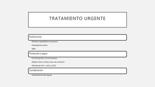 TRATAMIENTO URGENTE
Indicaciones
•Parálisis hipokalémica transitoria
•Hipokalemia severa
•IAM
Protocolo a seguir
•5-10 mmol KCl x 15-20 minutos
•Repetir dosis cuantas veces sea necesario
•Monitoreo de K+ sérico y ECG
Complicación
•Hiperkalemia letal aguda
 