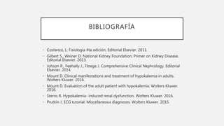 BIBLIOGRAFÍA
• Costanzo, L. Fisiología 4ta edición. Editorial Elsevier. 2011.
• Gilbert S., Weiner D. National Kidney Foundation: Primer on Kidney Disease.
Editorial Elsevier. 2013.
• Johson R., Feehally J., Floege J. Comprehensive Clinical Nephrology. Editorial
Elsevier. 2014.
• Mount D. Clinical manifestations and treatment of hypokalemia in adults.
Wolters Kluwer. 2016.
• Mount D. Evaluation of the adult patient with hypokalemia. Wolters Kluwer.
2016.
• Sterns R. Hypokalemia- induced renal dysfunction. Wolters Kluwer. 2016.
• Prutkin J. ECG tutorial: Miscellaneous diagnoses. Wolters Kluwer. 2016.
 