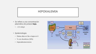 HIPOKALEMIA
• Se refiere a una concentración
plasmática de potasio baja.
• <3.5 mEq/L
• Epidemiología:
• Dietas altas en Na o bajas en K
• Tx con diuréticos (50%)
• Hiperaldosteronismo
 