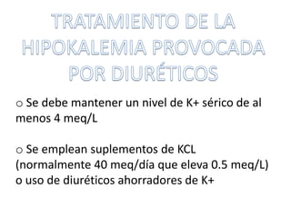 o Se debe mantener un nivel de K+ sérico de al
menos 4 meq/L
o Se emplean suplementos de KCL
(normalmente 40 meq/día que eleva 0.5 meq/L)
o uso de diuréticos ahorradores de K+
 