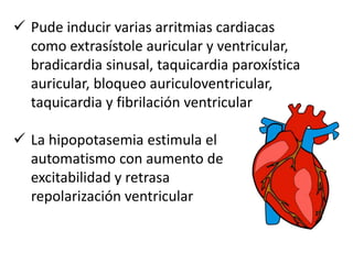  Pude inducir varias arritmias cardiacas
como extrasístole auricular y ventricular,
bradicardia sinusal, taquicardia paroxística
auricular, bloqueo auriculoventricular,
taquicardia y fibrilación ventricular
 La hipopotasemia estimula el
automatismo con aumento de
excitabilidad y retrasa
repolarización ventricular
 