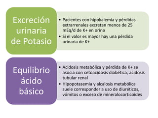• Pacientes con hipokalemia y pérdidas
extrarrenales excretan menos de 25
mEq/d de K+ en orina
• Si el valor es mayor hay una pérdida
urinaria de K+
Excreción
urinaria
de Potasio
• Acidosis metabólica y pérdida de K+ se
asocia con cetoacidosis diabética, acidosis
tubular renal
• Hipopotasemia y alcalosis metabólica
suele corresponder a uso de diuréticos,
vómitos o exceso de mineralocorticoides
Equilibrio
ácido
básico
 