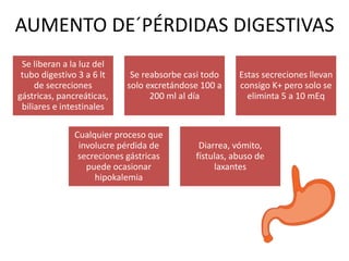 Se liberan a la luz del
tubo digestivo 3 a 6 lt
de secreciones
gástricas, pancreáticas,
biliares e intestinales
Se reabsorbe casi todo
solo excretándose 100 a
200 ml al día
Estas secreciones llevan
consigo K+ pero solo se
eliminta 5 a 10 mEq
Cualquier proceso que
involucre pérdida de
secreciones gástricas
puede ocasionar
hipokalemia
Diarrea, vómito,
fístulas, abuso de
laxantes
AUMENTO DE´PÉRDIDAS DIGESTIVAS
 