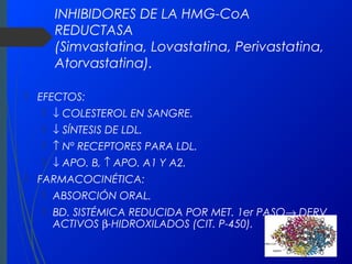 INHIBIDORES DE LA HMG-CoA
REDUCTASA
(Simvastatina, Lovastatina, Perivastatina,
Atorvastatina).
 EFECTOS:
 ↓ COLESTEROL EN SANGRE.
 ↓ SÍNTESIS DE LDL.
 ↑ Nº RECEPTORES PARA LDL.
 ↓ APO. B, ↑ APO. A1 Y A2.
 FARMACOCINÉTICA:
 ABSORCIÓN ORAL.
 BD. SISTÉMICA REDUCIDA POR MET. 1er PASO→ DERV.
ACTIVOS β-HIDROXILADOS (CIT. P-450).
 