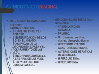 Ac. NICOTÍNICO (NIACINA).
• MEC. ACCIÓN DESCONOCIDO.
• EFECTOS
FARMACOLÓGICOS:
– ↓ LIPOLISIS EN EL TEJ.
ADIPOSO.
– ↓ ESTERIFICACIÓN DE LOS
T.G. EN EL HÍGADO.
– ↑ ACTIVIDAD DE LA
LIPOPROTEIN-LIPASA Y EL
ACLARAMIENTO DE LAS
VLDL.
– ↓ INCORPORACIÓN DE a.a.
A LAS APO. DE LAS VLDL.
– ↓ TG. Y COLESTEROL
UNIDO A LAS LDL.
• REACCIONES ADVERSAS (muy
frecuentes):
– VASODILATACIÓN
CUTÁNEA.
– PRURITO.
– G.I. (nauseas, vómitos,
diarrea, dispepsia, úlcera).
– HIPERPIGMENTACIÓN.
– ACANTOSIS NIGRICANS.
– ALTERACIONES HEPÁTICAS
REVERSIBLES.
– HIPERGLUCEMIA.
– HIPERURICEMIA.
 