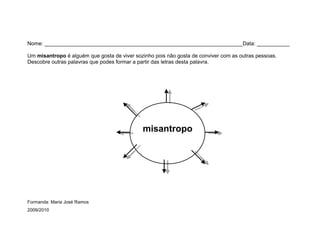 Nome: ___________________________________________________________________Data: ___________

Um misantropo é alguém que gosta de viver sozinho pois não gosta de conviver com as outras pessoas.
Descobre outras palavras que podes formar a partir das letras desta palavra.




                                             misantropo




Formanda: Maria José Ramos
2009/2010
 