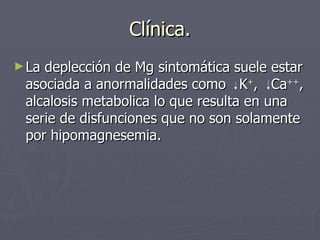 Clínica. <ul><li>La deplección de Mg sintomática suele estar asociada a anormalidades como  K + ,  Ca ++ , alcalosis metab...