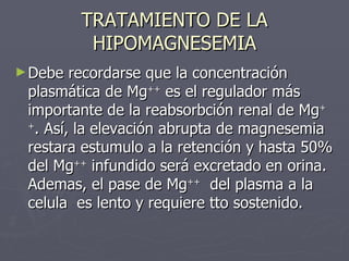 TRATAMIENTO DE LA HIPOMAGNESEMIA <ul><li>Debe recordarse que la concentración plasmática de Mg ++  es el regulador más imp...