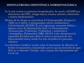 HIPONATREMIA HIPOTÓNICA NORMOVOLÉMICA Es la más común en pacientes hospitalizados. Se asocia a SIADH por alteraciones del SNC, cirugía mayor, trauma, tumores, infecciones y ciertos medicamentos Dentro de las drogas se encuentran la Clorpropamida (bloquea la ADH en el riñón), Carbamazepina (efecto antidiurético), Ciclofosfamida (SIADH 2º, con importante retención hidríca y algunos casos de hiponatremia fatal). La Desmopresina, Antitumorales (Vincristina, Vinblastina) y antisicóticos (Amitriptilina, Haloperidol, ISRS, IMAO) todos disminuyen la capacidad del riñón para diluir la orina en presencia de una hipotonicidad sérica, siendo los más afectados los pacientes ancianos Los diuréticos tiazídicos actúan sobre el mecanismo de dilución sin limitar el mecanismo concentrador, por lo que la excreción de agua libre se ve afectada. Tienden  más a causar una hiponatremia que los de asa 