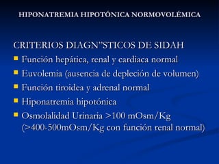 HIPONATREMIA HIPOTÓNICA NORMOVOLÉMICA CRITERIOS DIAGNÓSTICOS DE SIDAH Función hepática, renal y cardiaca normal Euvolemia (ausencia de depleción de volumen) Función tiroidea y adrenal normal Hiponatremia hipotónica Osmolalidad Urinaria >100 mOsm/Kg (>400-500mOsm/Kg con función renal normal) 