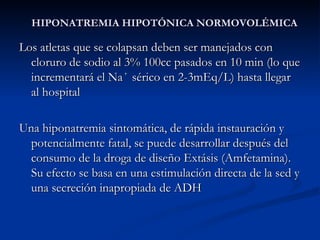HIPONATREMIA HIPOTÓNICA NORMOVOLÉMICA Los atletas que se colapsan deben ser manejados con cloruro de sodio al 3% 100cc pasados en 10 min (lo que incrementará el Na ⁺  sérico en 2-3mEq/L) hasta llegar al hospital Una hiponatremia sintomática, de rápida instauración y potencialmente fatal, se puede desarrollar después del consumo de la droga de diseño Extásis (Amfetamina). Su efecto se basa en una estimulación directa de la sed y una secreción inapropiada de ADH  