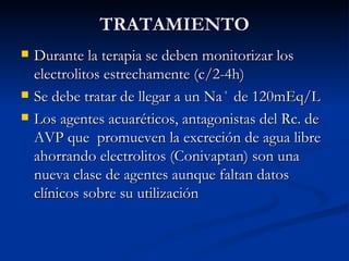 TRATAMIENTO Durante la terapia se deben monitorizar los electrolitos estrechamente (c/2-4h) Se debe tratar de llegar a un Na ⁺  de 120mEq/L Los agentes acuaréticos, antagonistas del Rc. de AVP que  promueven la excreción de agua libre ahorrando electrolitos (Conivaptan) son una nueva clase de agentes aunque faltan datos clínicos sobre su utilización 