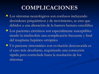 COMPLICACIONES Los síntomas neurológicos son confusos incluyendo desórdenes psiquiátricos y de movimiento, se cree que debidos a una alteración de la barrera hemato-encefálica Los pacientes cirróticos son especialmente susceptibles siendo la mielinolisis una complicación frecuente y fatal del trasplante hepático ortóptico Un paciente sintomático con evolución desconocida es el caso más desafiante, requiriendo una corrección rápida pero controlada hasta la resolución de los síntomas 