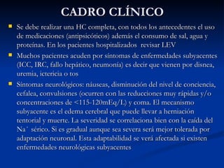 CADRO CLÍNICO Se debe realizar una HC completa, con todos los antecedentes el uso de medicaciones (antipsicóticos) además el consumo de sal, agua y proteínas. En los pacientes hospitalizados  revisar LEV Muchos pacientes acuden por síntomas de enfermedades subyacentes (ICC, IRC, fallo hepático, neumonía) es decir que vienen por disnea, uremia, ictericia o tos Síntomas neurológicos: náuseas, disminución del nivel de conciencia, cefalea, convulsiones (ocurren con las reducciones muy rápidas y/o concentraciones de <115-120mEq/L) y coma. El mecanismo subyacente es el edema cerebral que puede llevar a herniación tentorial y muerte. La severidad se correlaciona bien con la caída del Na ⁺  sérico. Si es gradual aunque sea severa será mejor tolerada por adaptación neuronal. Esta adaptabilidad se verá afectada si existen enfermedades neurológicas subyacentes 