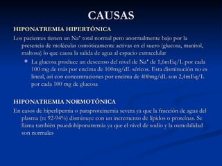 CAUSAS HIPONATREMIA HIPERTÓNICA  Los pacientes tienen un Na ⁺ total normal pero anormalmente bajo por la presencia de moléculas osmóticamente activas en el suero (glucosa, manitol, maltosa) lo que causa la salida de agua al espacio extracelular La glucosa produce un descenso del nivel de Na ⁺ de 1,6mEq/L por cada 100 mg de más por encima de 100mg/dL séricos. Esta disminución no es lineal, así con concentraciones por encima de 400mg/dL son 2,4mEq/L por cada 100 mg de glucosa  HIPONATREMIA NORMOTÓNICA En casos de hiperlipemia o paraproteinemia severa ya que la fracción de agua del plasma (n: 92-94%) disminuye con un incremento de lípidos o proteínas. Se llama también psuedohiponatremia ya que el nivel de sodio y la osmolalidad son normales 