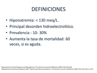 DEFINICIONES
      •     Hiponatremia: < 130 meq/L.
      •     Principal desorden hidroelectrolitico.
      •     Prevalencia : 10- 30%
      •     Aumenta la tasa de mortalidad: 60
            veces, si es aguda.




-Hyponatremia: Clinical Diagnosis and Management. The American Journal of Medicine (2007) 120, 653-658
-Hyponatremia Treatment Guidelines 2007: Expert Panel Recommendations. The American Journal of Medicine (2007) Vol 120 (11A), S1–S21.
 