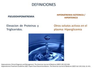 DEFINICIONES

                                                                                  HIPONATREMIA ISOTONICA /
          PSEUDOHIPONATREMIA                                                            HIPERTONICA


        Elevacion de Proteinas y                                              Otros solutos activos en el
        Trigliceridos.                                                        plasma: Hiperglicemia




-Hyponatremia: Clinical Diagnosis and Management. The American Journal of Medicine (2007) 120, 653-658
-Hyponatremia Treatment Guidelines 2007: Expert Panel Recommendations. The American Journal of Medicine (2007) Vol 120 (11A), S1–S21.
 