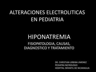 ALTERACIONES ELECTROLITICAS 
EN PEDIATRIA 
HIPONATREMIA 
FISIOPATOLOGIA, CAUSAS, 
DIAGNOSTICO Y TRATAMIENTO 
DR. CHRISTIAN URBINA JIMENEZ 
PEDIATRA NEFROLOGO 
HOSPITAL INFANTIL DE NICARAGUA 
 