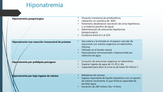 Hiponatremia
Hiponatremia posquirúrgica • Situación transitoria de antidiuréticos
• Liberación no osmótica de ADH
• Fenómeno desalinacion (excreción de orina hipertónica
y un balance positivo de agua)
• Administración de soluciones hipotónicas
(posquirurgico)
• Incidencia entre el 5 al 12%
Hiponatremia tras resección transuretral de próstata • Secundaria a la entrada en el espacio vascular de
soluciones con solutos orgánicos sin electrolitos
(Glicina)
• Utilizado en el lavado vesical
• Hiponatremia normoosmolal o hiperosmolal por
retención de agua
Hiponatremia por polidipsia psicogena • Consumo de soluciones orgánicas sin electrolitos
• Superar ingesta de agua de 15-20 L/ día
• Capacidad para diluir la orina es de hasta 50 mOsm/ L
Hiponatremia por baja ingesta de solutos • Bebedores de cerveza
• Ingesta importante de liquido hipotónico con un aporte
de solutos insuficiente, lo que limita la capacidad de
excretar agua.
• Excreción de 200 mOsm/ día =4 litros
 