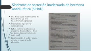 Síndrome de secreción inadecuada de hormona
antidiurética (SIHAD)
 Una de las causas mas frecuentes de
hiponatremia (20-35%
hiponatremias hospitalarias)
 Hiponatremia hipoosmolar
normovolemica
 Deben excluirse las alteraciones
endocrinas (hipotiroidismo , déficit
de glucocorticoides insuficiencia
supra renal)
 La comparación de sodio y potasio
en orina es mayor al sodio
plasmatico
 