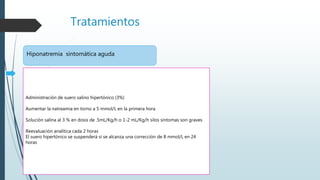 Tratamientos
Hiponatremia sintomática aguda
Administración de suero salino hipertónico (3%)
Aumentar la natreamia en torno a 5 mmol/L en la primera hora
Solución salina al 3 % en dosis de .5mL/Kg/h o 1-2 mL/Kg/h silos síntomas son graves
Reevaluación analítica cada 2 horas
El suero hipertónico se suspenderá si se alcanza una corrección de 8 mmol/L en 24
horas
 