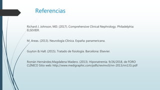 Referencias
Richard J. Johnson, MD. (2017). Comprehensive Clinical Nephrology. Philadelphia:
ELSEVIER.
M. Areas. (2013). Neurología Clínica. España: panamericana.
Guyton & Hall. (2015). Tratado de fisiología. Barcelona: Elsevier.
Román Hernández,Magdalena Madero. (2013). Hiponatremia. 9/26/2018, de FORO
CLÍNICO Sitio web: http://www.medigraphic.com/pdfs/revinvcli/nn-2013/nn131i.pdf
 