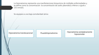 La hiponatremia representa una manifestaciones bioquímica de múltiples enfermedades y
se define como la concentración la concentración de sodio plasmático inferior o igual a
135 mmol/L
Se equipara a una baja osmolaridad sérica
Hiponatremia translocacional Psuedohiponatremia
Hiponatremia verdaderamente
hipoosmolar
 