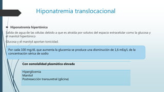Hiponatremia translocacional
 Hiponatremia hipertónica
Salida de agua de las células debido a que es atraída por solutos del espacio extracelular como la glucosa y
el manitol hipertónico
Glucosa y el manitol aportan tonicidad.
Por cada 100 mg/dL que aumenta la glucemia se produce una disminución de 1,6 mEq/L de la
concentración sérica de sodio
Con osmolalidad plasmática elevada
Hiperglicemia
Manitol
Postresección transuretral (glicina)
 