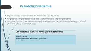 Pseudohiponatremia
 Se produce como consecuencia de la sustitución del agua del plasma
 Por proteínas o triglicéridos en situaciones de paraproteinemia o hipertrigliceridemia.
 La cuantificación de sodio estará disminuida cuando se mide en relación a la concentración del volumen
plasmático total (que estará reducido),
Con osmolalidad plasmática normal (psuedohiponatremia)
Hiperlipidemia
Hiperproteinemia (albumina o globulina)
 