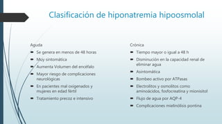 Clasificación de hiponatremia hipoosmolal
Crónica
 Tiempo mayor o igual a 48 h
 Disminución en la capacidad renal de
eliminar agua
 Asintomática
 Bombeo activo por ATPasas
 Electrolitos y osmolitos como
aminoácidos, fosfocreatina y mionisitol
 Flujo de agua por AQP-4
 Complicaciones mielinólisis pontina
Aguda
 Se genera en menos de 48 horas
 Muy sintomática
 Aumenta Volumen del encéfalo
 Mayor riesgo de complicaciones
neurológicas
 En pacientes mal oxigenados y
mujeres en edad fértil
 Tratamiento precoz e intensivo
 